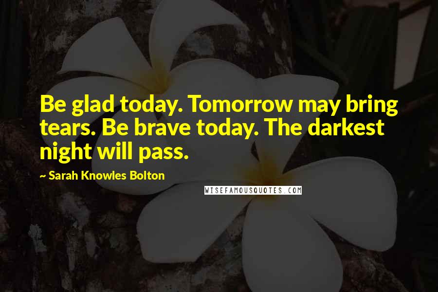 Sarah Knowles Bolton Quotes: Be glad today. Tomorrow may bring tears. Be brave today. The darkest night will pass.