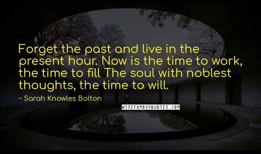 Sarah Knowles Bolton Quotes: Forget the past and live in the present hour. Now is the time to work, the time to fill The soul with noblest thoughts, the time to will.