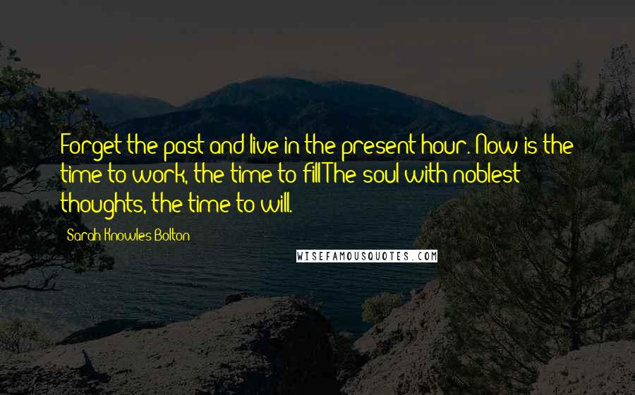 Sarah Knowles Bolton Quotes: Forget the past and live in the present hour. Now is the time to work, the time to fill The soul with noblest thoughts, the time to will.
