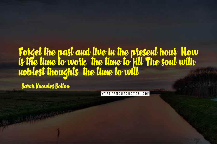 Sarah Knowles Bolton Quotes: Forget the past and live in the present hour. Now is the time to work, the time to fill The soul with noblest thoughts, the time to will.