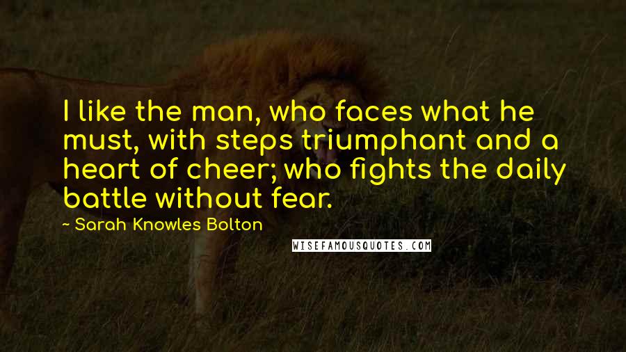 Sarah Knowles Bolton Quotes: I like the man, who faces what he must, with steps triumphant and a heart of cheer; who fights the daily battle without fear.