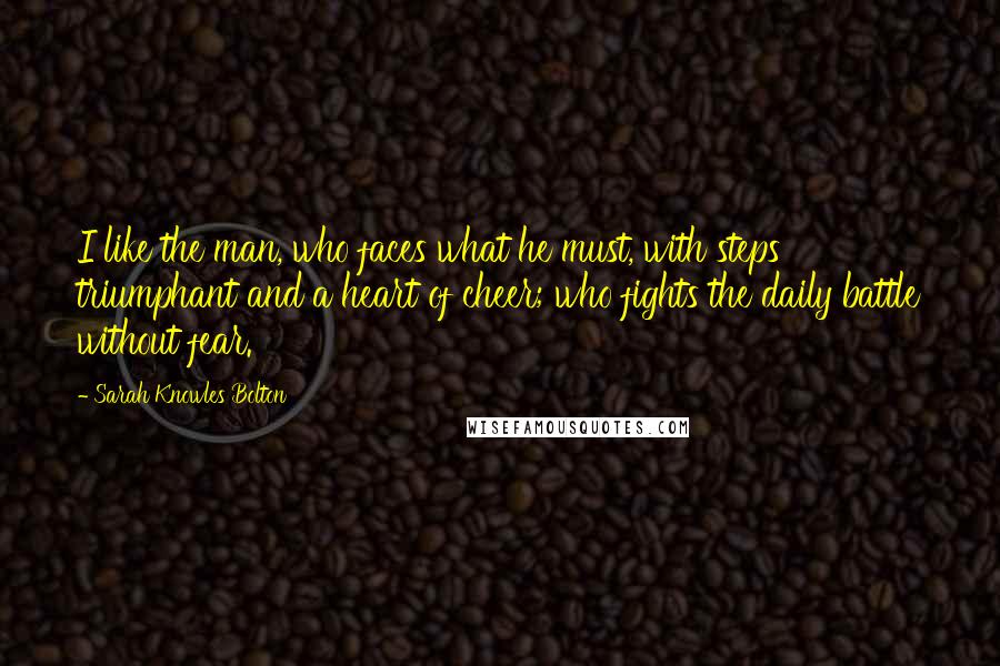 Sarah Knowles Bolton Quotes: I like the man, who faces what he must, with steps triumphant and a heart of cheer; who fights the daily battle without fear.