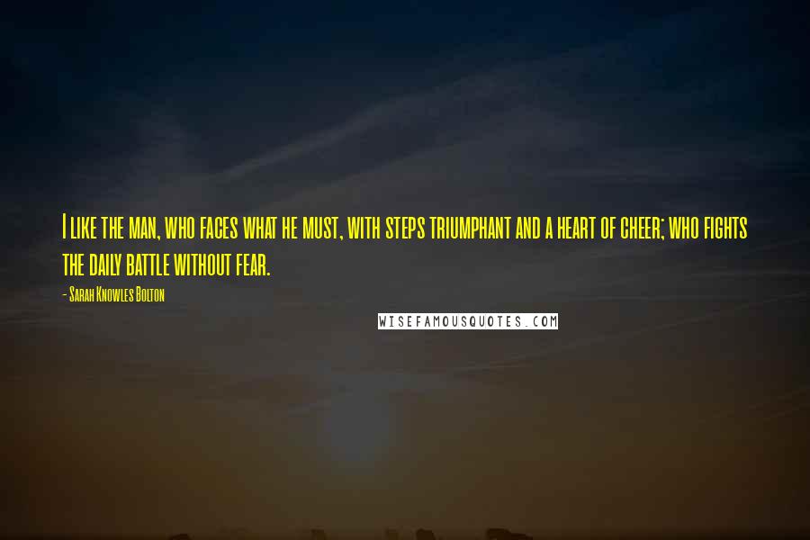 Sarah Knowles Bolton Quotes: I like the man, who faces what he must, with steps triumphant and a heart of cheer; who fights the daily battle without fear.