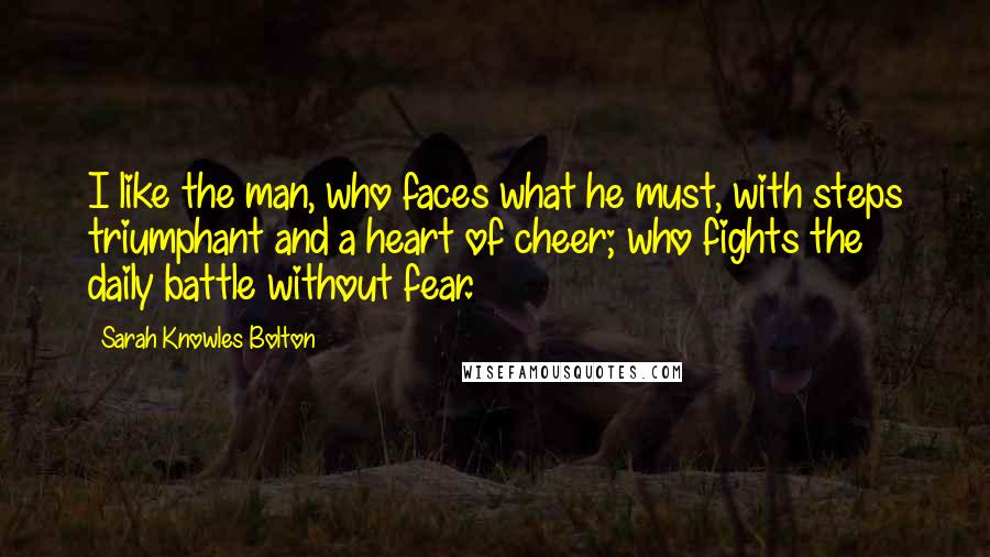 Sarah Knowles Bolton Quotes: I like the man, who faces what he must, with steps triumphant and a heart of cheer; who fights the daily battle without fear.