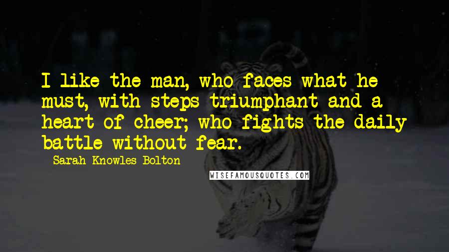 Sarah Knowles Bolton Quotes: I like the man, who faces what he must, with steps triumphant and a heart of cheer; who fights the daily battle without fear.