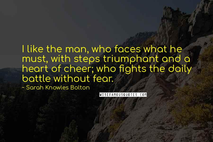 Sarah Knowles Bolton Quotes: I like the man, who faces what he must, with steps triumphant and a heart of cheer; who fights the daily battle without fear.