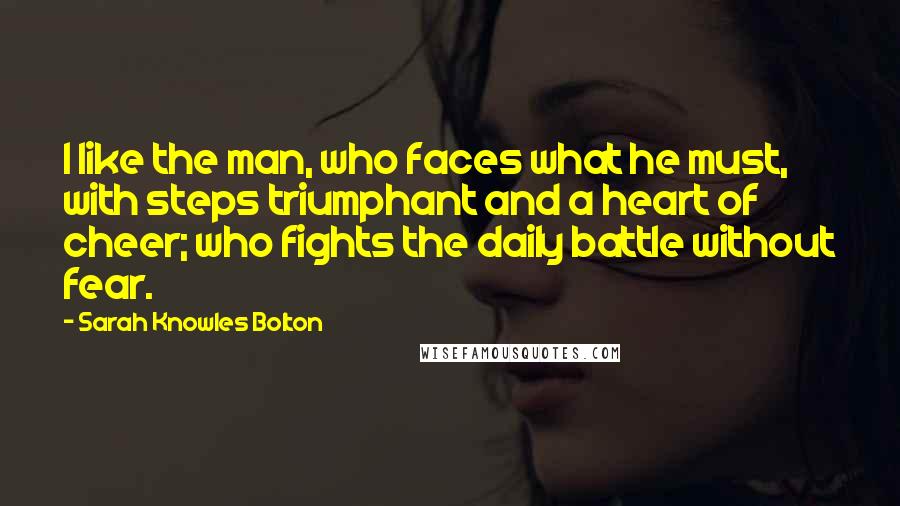 Sarah Knowles Bolton Quotes: I like the man, who faces what he must, with steps triumphant and a heart of cheer; who fights the daily battle without fear.