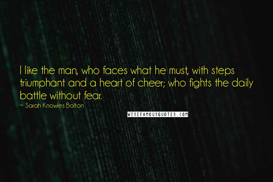 Sarah Knowles Bolton Quotes: I like the man, who faces what he must, with steps triumphant and a heart of cheer; who fights the daily battle without fear.