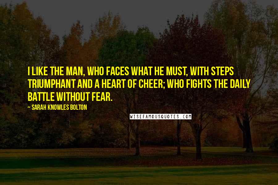 Sarah Knowles Bolton Quotes: I like the man, who faces what he must, with steps triumphant and a heart of cheer; who fights the daily battle without fear.