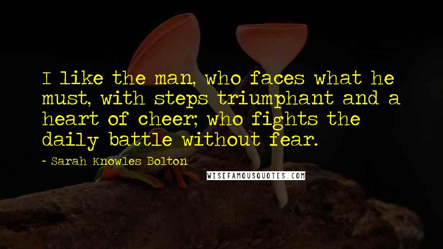 Sarah Knowles Bolton Quotes: I like the man, who faces what he must, with steps triumphant and a heart of cheer; who fights the daily battle without fear.