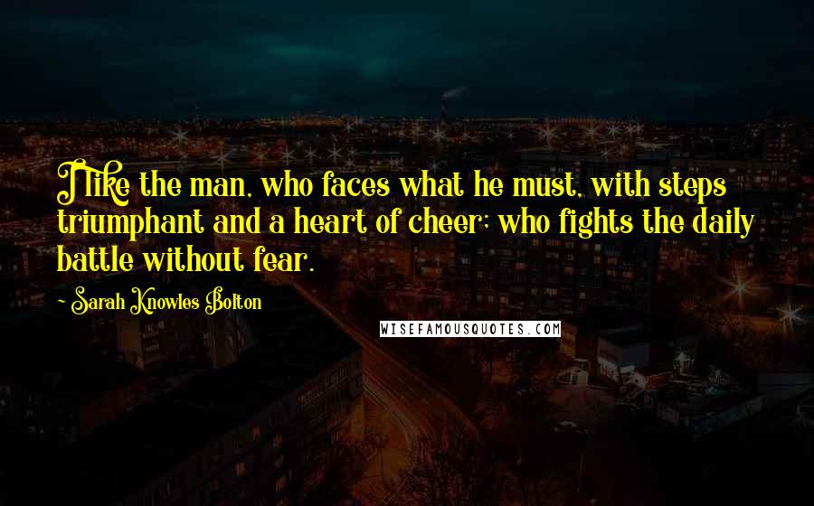 Sarah Knowles Bolton Quotes: I like the man, who faces what he must, with steps triumphant and a heart of cheer; who fights the daily battle without fear.