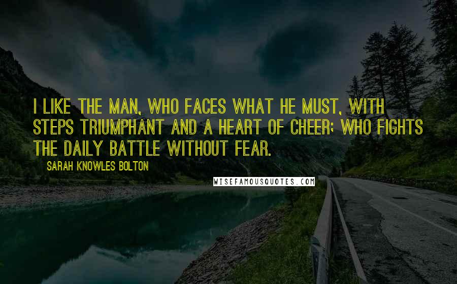 Sarah Knowles Bolton Quotes: I like the man, who faces what he must, with steps triumphant and a heart of cheer; who fights the daily battle without fear.