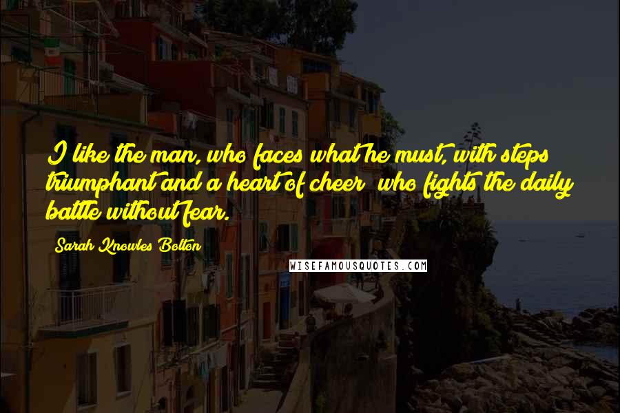 Sarah Knowles Bolton Quotes: I like the man, who faces what he must, with steps triumphant and a heart of cheer; who fights the daily battle without fear.