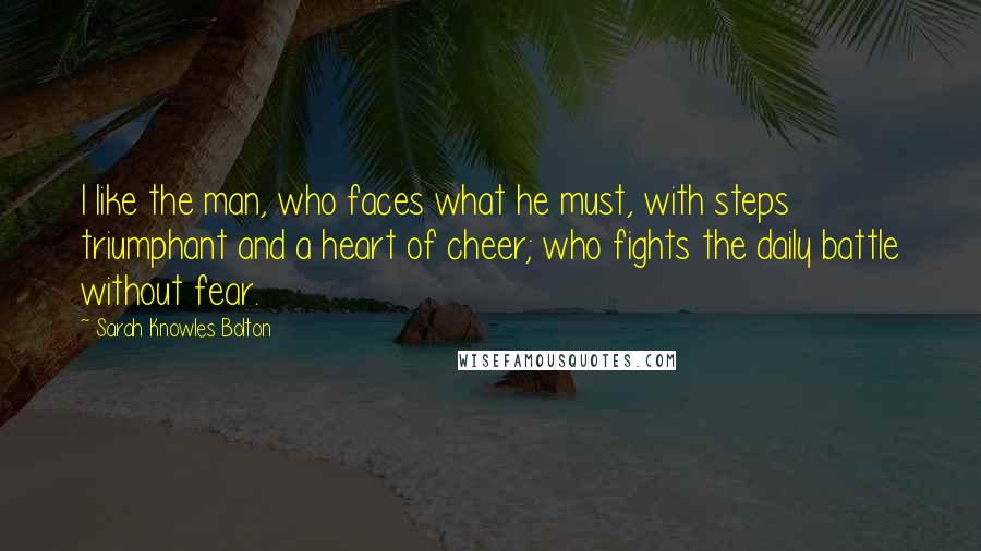 Sarah Knowles Bolton Quotes: I like the man, who faces what he must, with steps triumphant and a heart of cheer; who fights the daily battle without fear.
