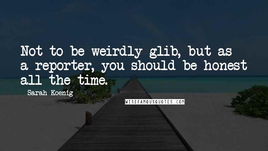 Sarah Koenig Quotes: Not to be weirdly glib, but as a reporter, you should be honest all the time.