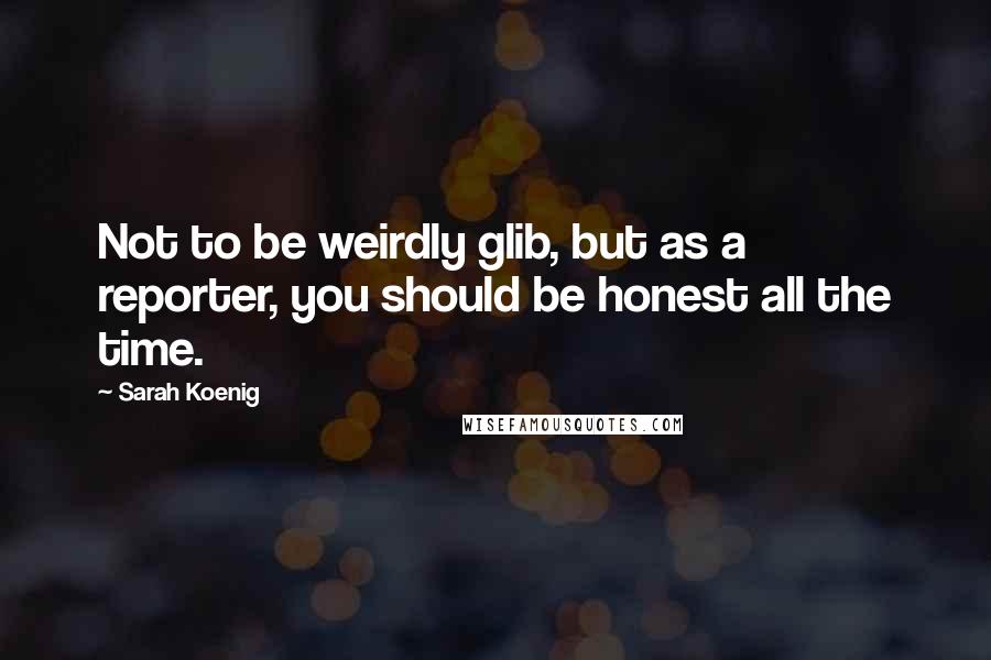 Sarah Koenig Quotes: Not to be weirdly glib, but as a reporter, you should be honest all the time.