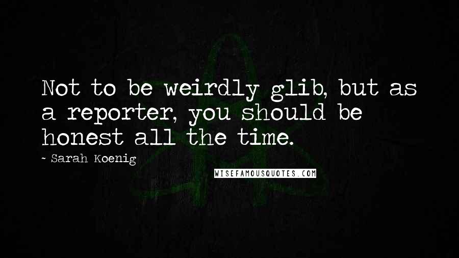 Sarah Koenig Quotes: Not to be weirdly glib, but as a reporter, you should be honest all the time.