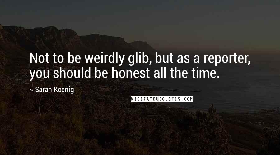 Sarah Koenig Quotes: Not to be weirdly glib, but as a reporter, you should be honest all the time.