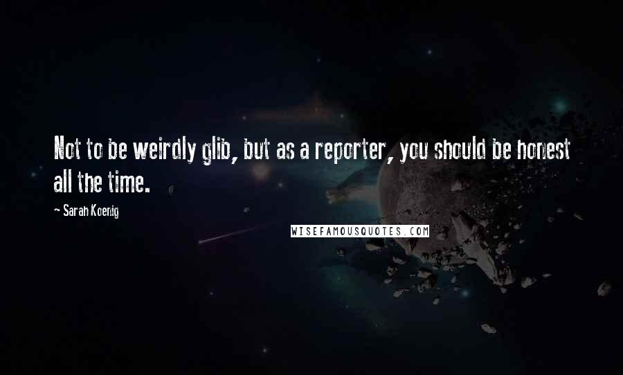 Sarah Koenig Quotes: Not to be weirdly glib, but as a reporter, you should be honest all the time.