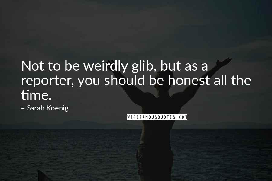 Sarah Koenig Quotes: Not to be weirdly glib, but as a reporter, you should be honest all the time.