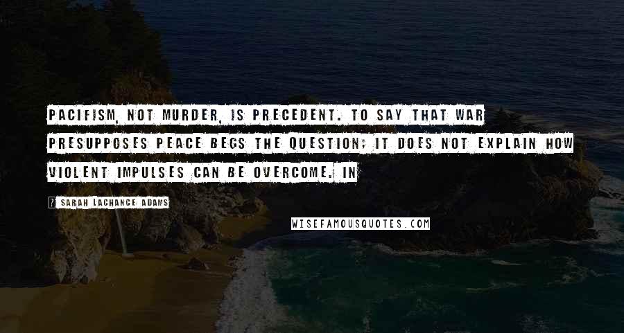 Sarah LaChance Adams Quotes: Pacifism, not murder, is precedent. To say that war presupposes peace begs the question; it does not explain how violent impulses can be overcome. In