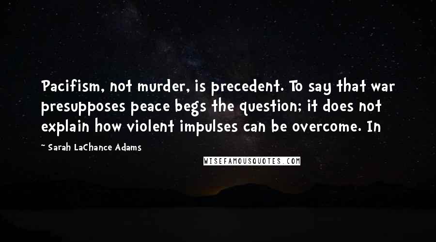 Sarah LaChance Adams Quotes: Pacifism, not murder, is precedent. To say that war presupposes peace begs the question; it does not explain how violent impulses can be overcome. In