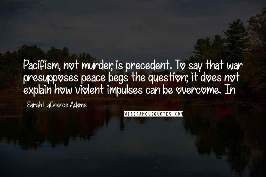 Sarah LaChance Adams Quotes: Pacifism, not murder, is precedent. To say that war presupposes peace begs the question; it does not explain how violent impulses can be overcome. In