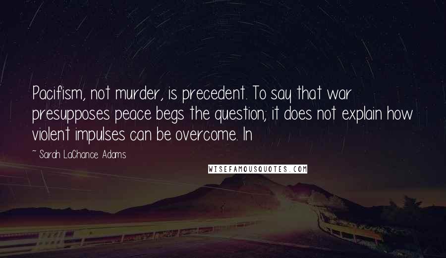 Sarah LaChance Adams Quotes: Pacifism, not murder, is precedent. To say that war presupposes peace begs the question; it does not explain how violent impulses can be overcome. In