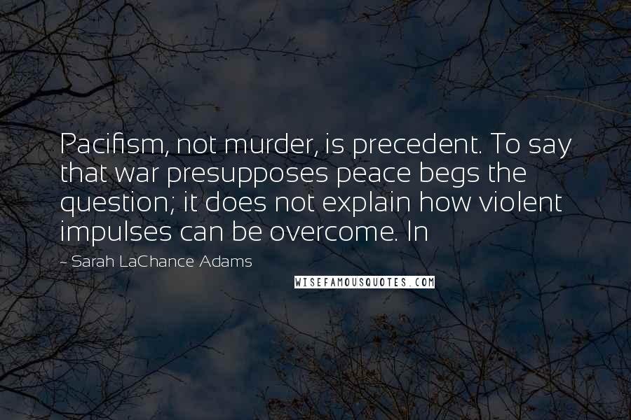 Sarah LaChance Adams Quotes: Pacifism, not murder, is precedent. To say that war presupposes peace begs the question; it does not explain how violent impulses can be overcome. In