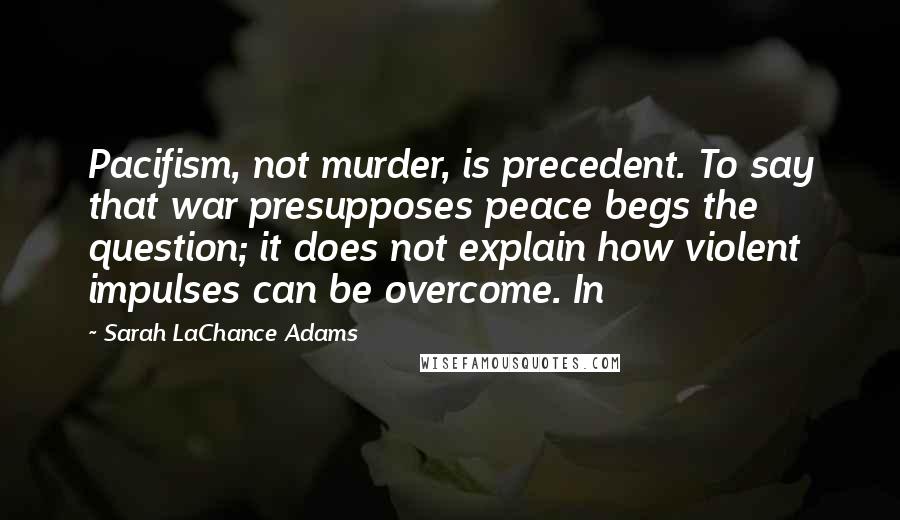 Sarah LaChance Adams Quotes: Pacifism, not murder, is precedent. To say that war presupposes peace begs the question; it does not explain how violent impulses can be overcome. In