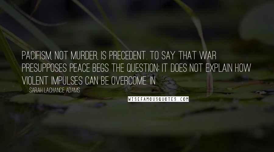 Sarah LaChance Adams Quotes: Pacifism, not murder, is precedent. To say that war presupposes peace begs the question; it does not explain how violent impulses can be overcome. In