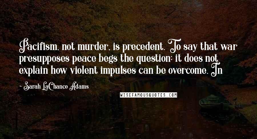 Sarah LaChance Adams Quotes: Pacifism, not murder, is precedent. To say that war presupposes peace begs the question; it does not explain how violent impulses can be overcome. In