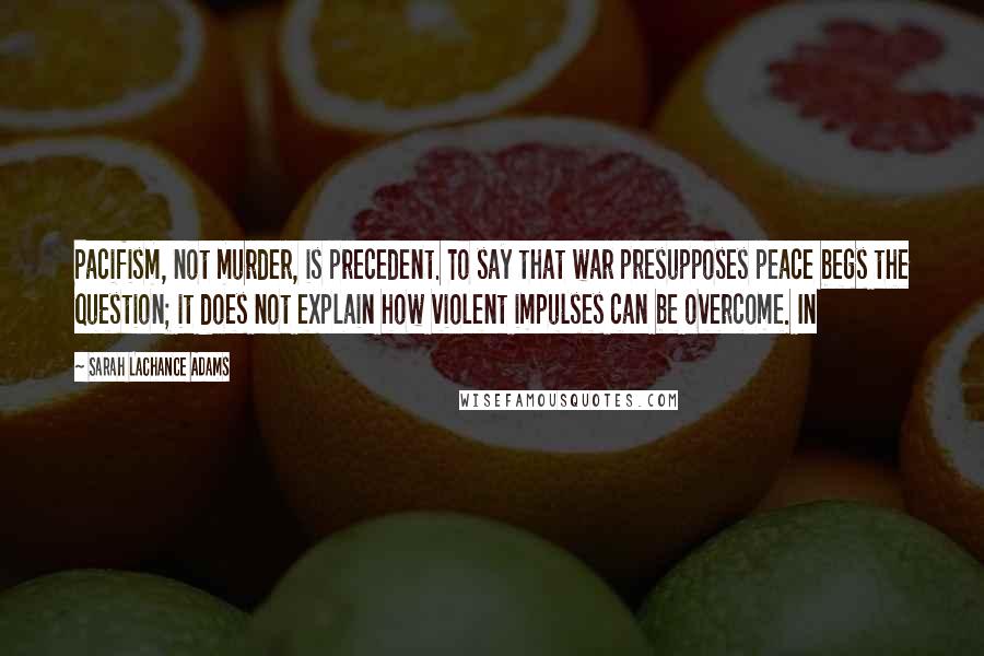 Sarah LaChance Adams Quotes: Pacifism, not murder, is precedent. To say that war presupposes peace begs the question; it does not explain how violent impulses can be overcome. In