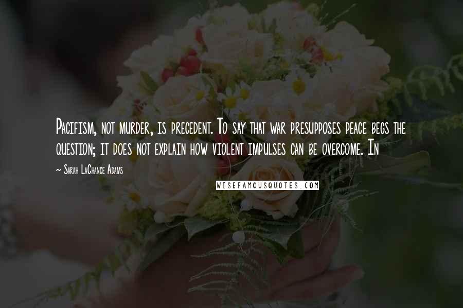 Sarah LaChance Adams Quotes: Pacifism, not murder, is precedent. To say that war presupposes peace begs the question; it does not explain how violent impulses can be overcome. In