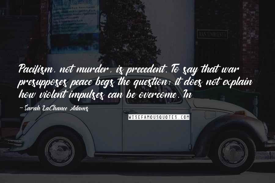 Sarah LaChance Adams Quotes: Pacifism, not murder, is precedent. To say that war presupposes peace begs the question; it does not explain how violent impulses can be overcome. In