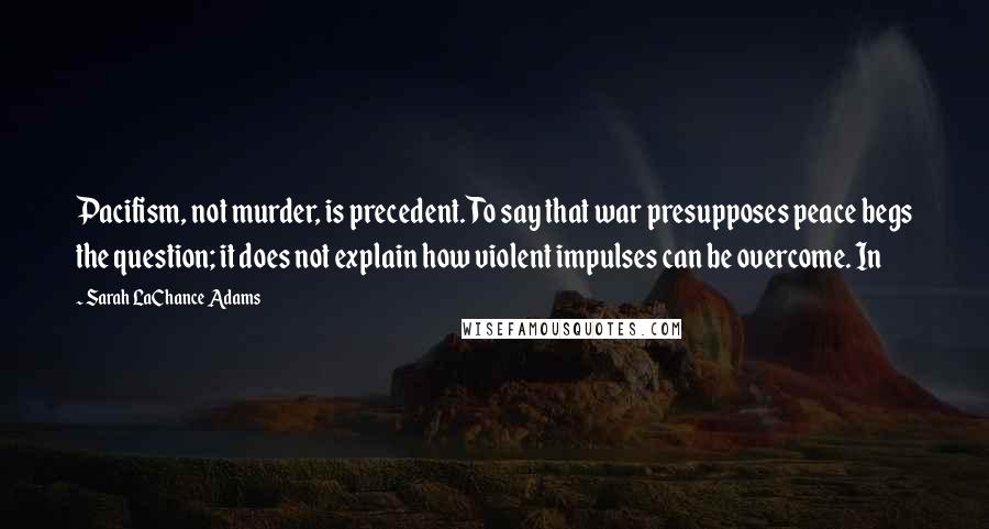 Sarah LaChance Adams Quotes: Pacifism, not murder, is precedent. To say that war presupposes peace begs the question; it does not explain how violent impulses can be overcome. In