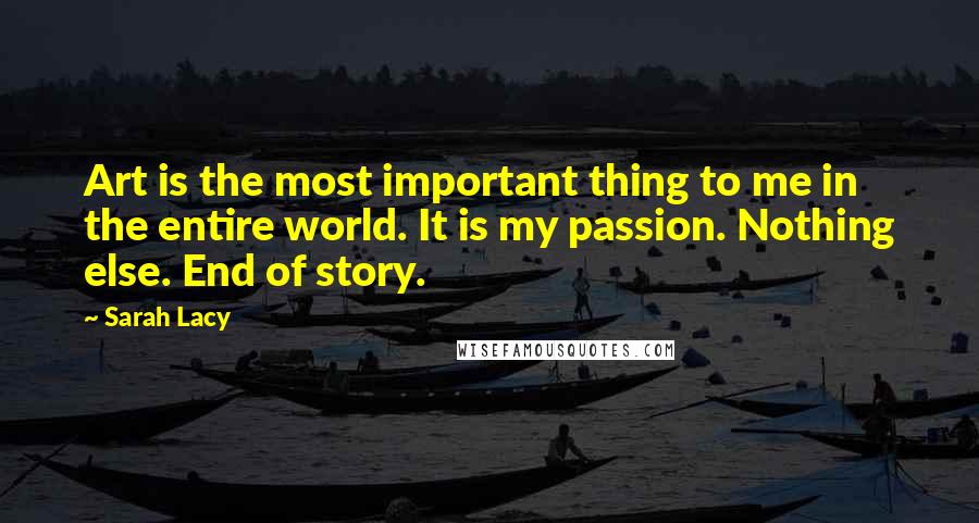 Sarah Lacy Quotes: Art is the most important thing to me in the entire world. It is my passion. Nothing else. End of story.