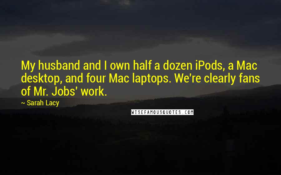 Sarah Lacy Quotes: My husband and I own half a dozen iPods, a Mac desktop, and four Mac laptops. We're clearly fans of Mr. Jobs' work.