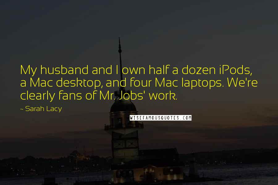 Sarah Lacy Quotes: My husband and I own half a dozen iPods, a Mac desktop, and four Mac laptops. We're clearly fans of Mr. Jobs' work.