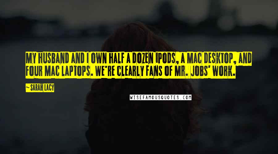 Sarah Lacy Quotes: My husband and I own half a dozen iPods, a Mac desktop, and four Mac laptops. We're clearly fans of Mr. Jobs' work.