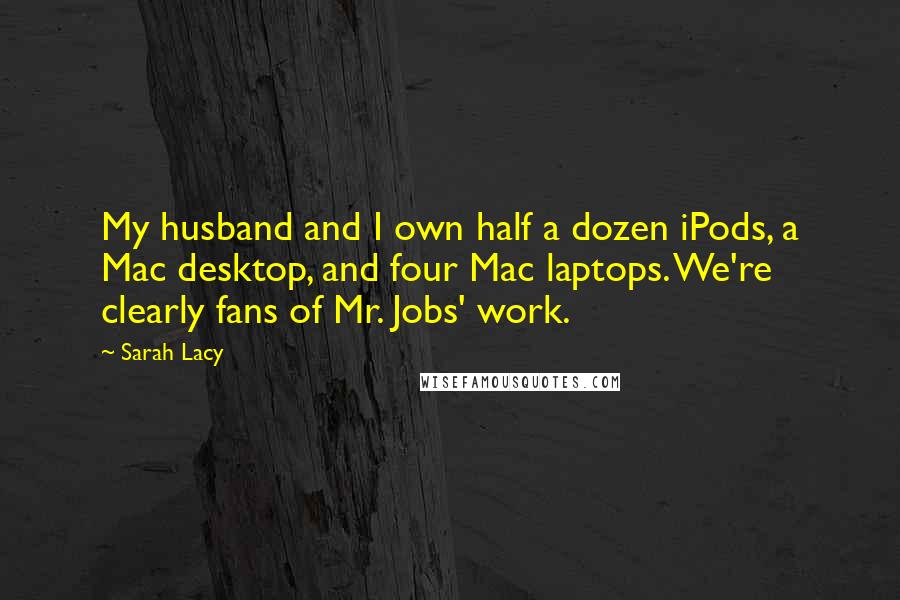 Sarah Lacy Quotes: My husband and I own half a dozen iPods, a Mac desktop, and four Mac laptops. We're clearly fans of Mr. Jobs' work.