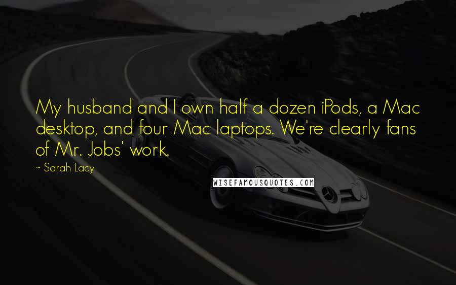 Sarah Lacy Quotes: My husband and I own half a dozen iPods, a Mac desktop, and four Mac laptops. We're clearly fans of Mr. Jobs' work.