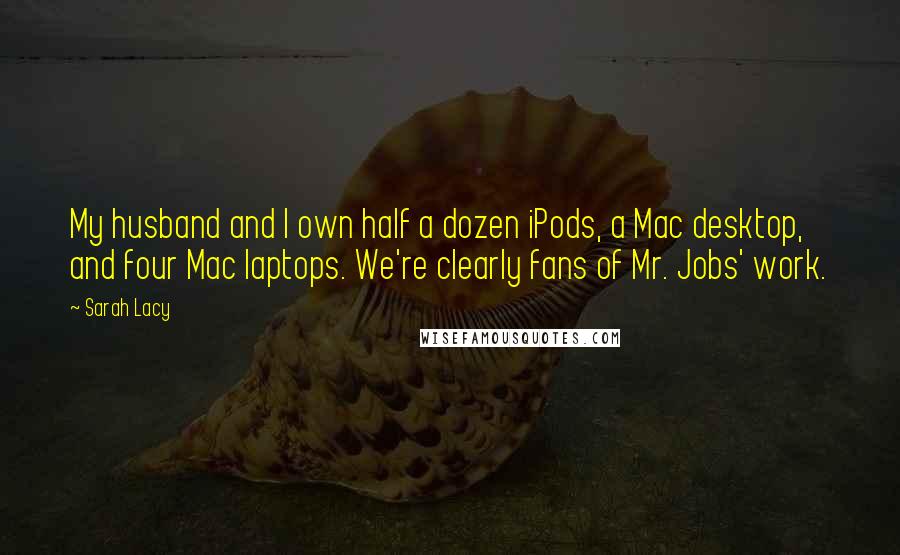 Sarah Lacy Quotes: My husband and I own half a dozen iPods, a Mac desktop, and four Mac laptops. We're clearly fans of Mr. Jobs' work.