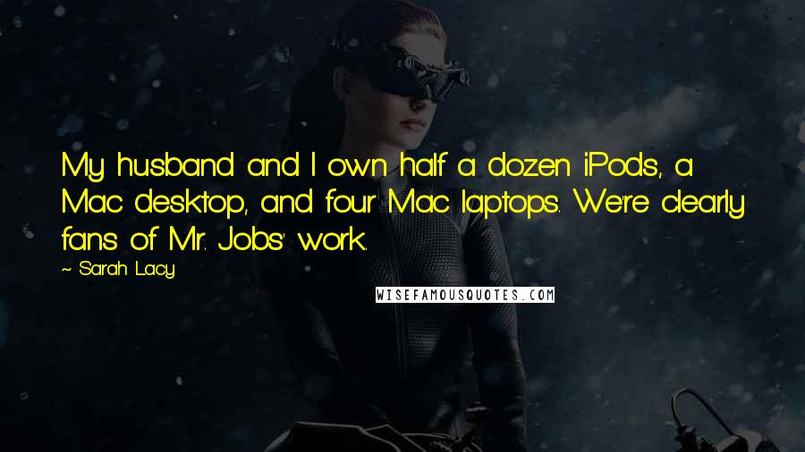 Sarah Lacy Quotes: My husband and I own half a dozen iPods, a Mac desktop, and four Mac laptops. We're clearly fans of Mr. Jobs' work.