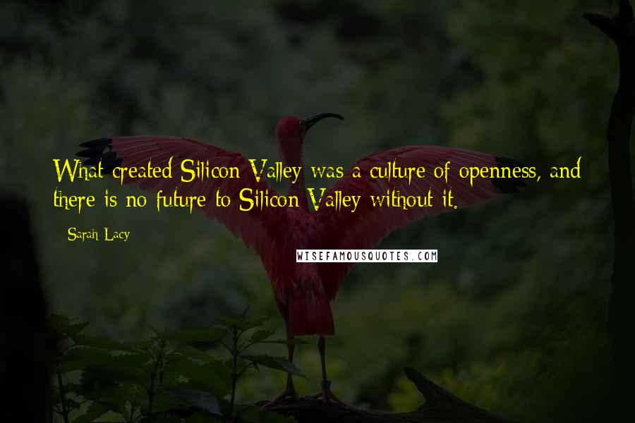 Sarah Lacy Quotes: What created Silicon Valley was a culture of openness, and there is no future to Silicon Valley without it.