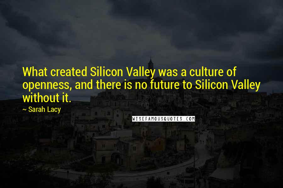 Sarah Lacy Quotes: What created Silicon Valley was a culture of openness, and there is no future to Silicon Valley without it.