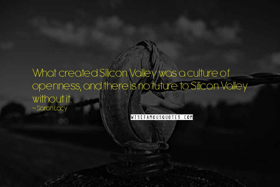 Sarah Lacy Quotes: What created Silicon Valley was a culture of openness, and there is no future to Silicon Valley without it.