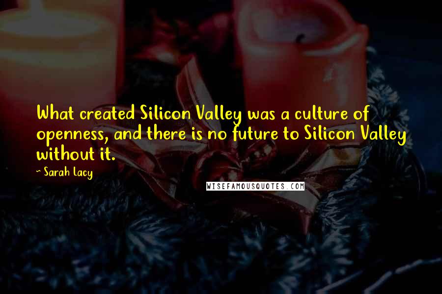 Sarah Lacy Quotes: What created Silicon Valley was a culture of openness, and there is no future to Silicon Valley without it.