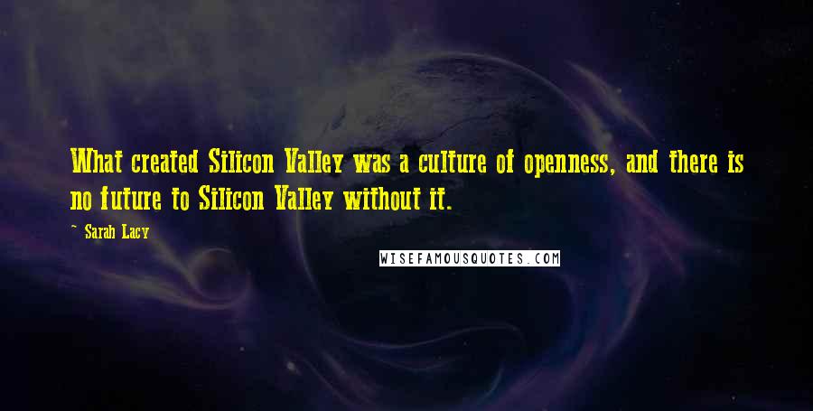 Sarah Lacy Quotes: What created Silicon Valley was a culture of openness, and there is no future to Silicon Valley without it.