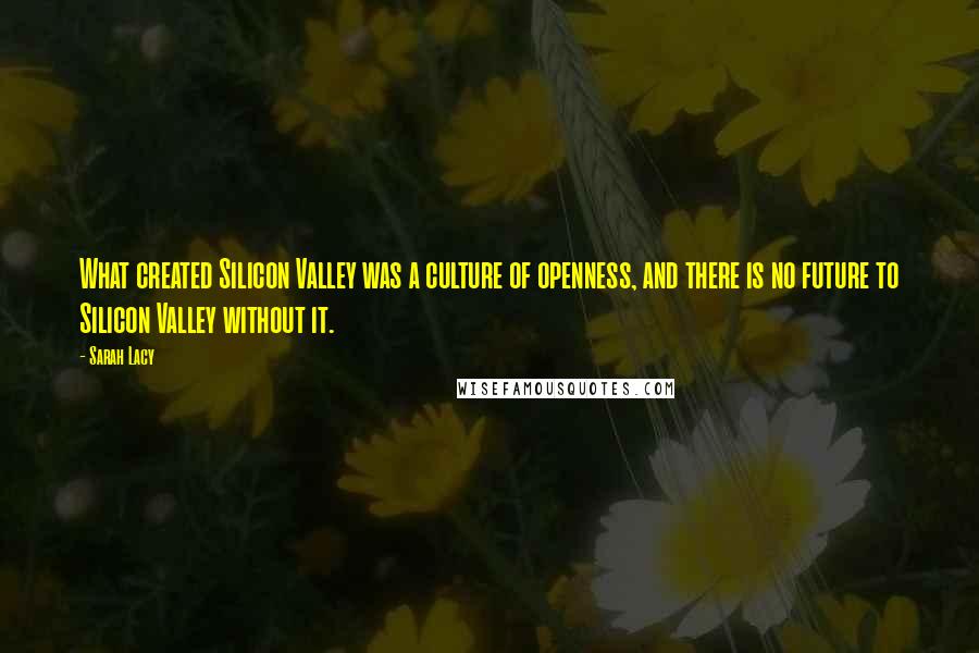 Sarah Lacy Quotes: What created Silicon Valley was a culture of openness, and there is no future to Silicon Valley without it.